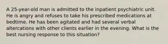 A 25-year-old man is admitted to the inpatient psychiatric unit. He is angry and refuses to take his prescribed medications at bedtime. He has been agitated and had several verbal altercations with other clients earlier in the evening. What is the best nursing response to this situation?