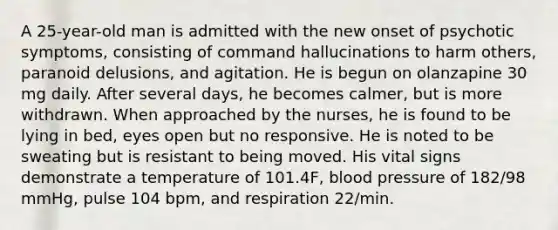 A 25-year-old man is admitted with the new onset of psychotic symptoms, consisting of command hallucinations to harm others, paranoid delusions, and agitation. He is begun on olanzapine 30 mg daily. After several days, he becomes calmer, but is more withdrawn. When approached by the nurses, he is found to be lying in bed, eyes open but no responsive. He is noted to be sweating but is resistant to being moved. His vital signs demonstrate a temperature of 101.4F, blood pressure of 182/98 mmHg, pulse 104 bpm, and respiration 22/min.