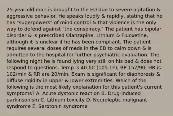 25-year-old man is brought to the ED due to severe agitation & aggressive behavior. He speaks loudly & rapidly, stating that he has "superpowers" of mind control & that violence is the only way to defend against "the conspiracy." The patient has bipolar disorder & is prescribed Olanzapine, Lithium & Fluoxetine, although it is unclear if he has been compliant. The patient requires several doses of meds in the ED to calm down & is admitted to the hospital for further psychiatric evaluation. The following night he is found lying very still on his bed & does not respond to questions. Temp is 40.6C (105.1F); BP 157/90; HR is 102/min & RR are 20/min. Exam is significant for diaphoresis & diffuse rigidity in upper & lower extremities. Which of the following is the most likely explanation for this patient's current symptoms? A. Acute dystonic reaction B. Drug-induced parkinsonism C. Lithium toxicity D. Neuroleptic malignant syndrome E. Serotonin syndrome