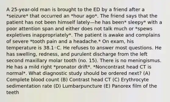 A 25-year-old man is brought to the ED by a friend after a *seizure* that occurred an *hour ago*. The friend says that the patient has not been himself lately—he has been* sleepy* with a poor attention span and either does not talk much or *spews expletives inappropriately*. The patient is awake and complains of severe *tooth pain and a headache.* On exam, his temperature is 38.1◦C. He refuses to answer most questions. He has swelling, redness, and purulent discharge from the left second maxillary molar tooth (no. 15). There is no meningismus. He has a mild right *pronator drift*. *Noncontrast head CT is normal*. What diagnostic study should be ordered next? (A) Complete blood count (B) Contrast head CT (C) Erythrocyte sedimentation rate (D) Lumbarpuncture (E) Panorex film of the teeth