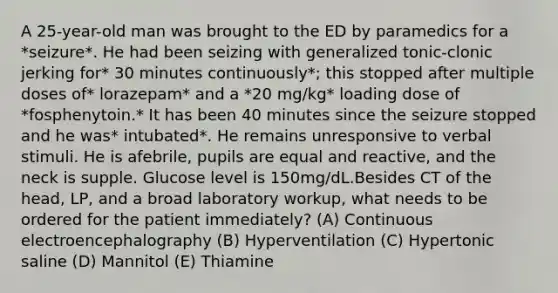 A 25-year-old man was brought to the ED by paramedics for a *seizure*. He had been seizing with generalized tonic-clonic jerking for* 30 minutes continuously*; this stopped after multiple doses of* lorazepam* and a *20 mg/kg* loading dose of *fosphenytoin.* It has been 40 minutes since the seizure stopped and he was* intubated*. He remains unresponsive to verbal stimuli. He is afebrile, pupils are equal and reactive, and the neck is supple. Glucose level is 150mg/dL.Besides CT of the head, LP, and a broad laboratory workup, what needs to be ordered for the patient immediately? (A) Continuous electroencephalography (B) Hyperventilation (C) Hypertonic saline (D) Mannitol (E) Thiamine