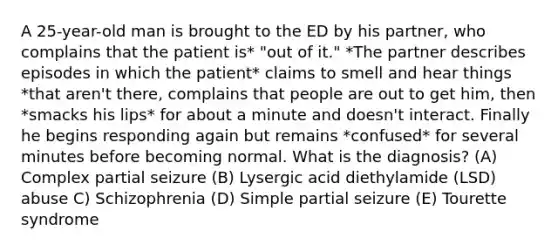 A 25-year-old man is brought to the ED by his partner, who complains that the patient is* "out of it." *The partner describes episodes in which the patient* claims to smell and hear things *that aren't there, complains that people are out to get him, then *smacks his lips* for about a minute and doesn't interact. Finally he begins responding again but remains *confused* for several minutes before becoming normal. What is the diagnosis? (A) Complex partial seizure (B) Lysergic acid diethylamide (LSD) abuse C) Schizophrenia (D) Simple partial seizure (E) Tourette syndrome