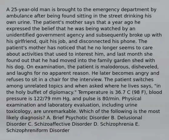 A 25-year-old man is brought to the emergency department by ambulance after being found sitting in the street drinking his own urine. The patient's mother says that a year ago he expressed the belief that he was being watched by an unidentified government agency and subsequently broke up with his girlfriend, quit his job, and disconnected his phone. The patient's mother has noticed that he no longer seems to care about activities that used to interest him, and last month she found out that he had moved into the family garden shed with his dog. On examination, the patient is malodorous, disheveled, and laughs for no apparent reason. He later becomes angry and refuses to sit in a chair for the interview. The patient switches among unrelated topics and when asked where he lives says, "in the holy buffet of diplomacy." Temperature is 36.7 C (98 F), blood pressure is 122/79 mm Hg, and pulse is 80/min. Physical examination and laboratory evaluation, including urine toxicology, are unremarkable. Which of the following is the most likely diagnosis? A. Brief Psychotic Disorder B. Delusional Disorder C. Schizoaffective Disorder D. Schizophrenia E. Schizophreniform Disorder