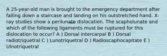 A 25-year-old man is brought to the emergency department after falling down a staircase and landing on his outstretched hand. X-ray studies show a perilunate dislocation. The scapholunate and which of the following ligaments must be ruptured for this dislocation to occur? A ) Dorsal intercarpal B ) Dorsal radiotriquetral C ) Lunotriquetral D ) Radioscaphocapitate E ) Ulnotriquetral