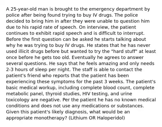 A 25-year-old man is brought to the emergency department by police after being found trying to buy IV drugs. The police decided to bring him in after they were unable to question him due to his rapid rate of speech. On interview, the patient continues to exhibit rapid speech and is difficult to interrupt. Before the first question can be asked he starts talking about why he was trying to buy IV drugs. He states that he has never used illicit drugs before but wanted to try the "hard stuff" at least once before he gets too old. Eventually he agrees to answer several questions. He says that he feels amazing and only needs 2-3 hours of sleep per night. The staff is able to contact the patient's friend who reports that the patient has been experiencing these symptoms for the past 3 weeks. The patient's basic medical workup, including complete blood count, complete metabolic panel, thyroid studies, HIV testing, and urine toxicology are negative. Per the patient he has no known medical conditions and does not use any medications or substances. Given this patient's likely diagnosis, what would be an appropriate monotherapy? (Lithium OR Haloperidol)