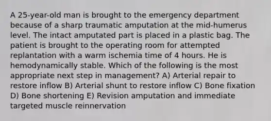 A 25-year-old man is brought to the emergency department because of a sharp traumatic amputation at the mid-humerus level. The intact amputated part is placed in a plastic bag. The patient is brought to the operating room for attempted replantation with a warm ischemia time of 4 hours. He is hemodynamically stable. Which of the following is the most appropriate next step in management? A) Arterial repair to restore inflow B) Arterial shunt to restore inflow C) Bone fixation D) Bone shortening E) Revision amputation and immediate targeted muscle reinnervation