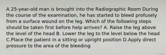 A 25-year-old man is brought into the Radiographic Room During the course of the examination, he has started to bleed profusely from a surface wound on the leg. Which of the following steps should be taken first before help arrives? A. Raise the leg above the level of the head B. Lower the leg to the level below the head C.Place the patient in a sitting or upright position D.Apply direct pressure to the area of the bleeding