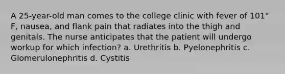 A 25-year-old man comes to the college clinic with fever of 101° F, nausea, and flank pain that radiates into the thigh and genitals. The nurse anticipates that the patient will undergo workup for which infection? a. Urethritis b. Pyelonephritis c. Glomerulonephritis d. Cystitis