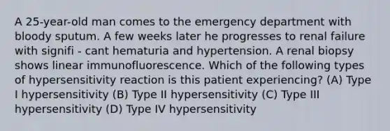 A 25-year-old man comes to the emergency department with bloody sputum. A few weeks later he progresses to renal failure with signifi - cant hematuria and hypertension. A renal biopsy shows linear immunofluorescence. Which of the following types of hypersensitivity reaction is this patient experiencing? (A) Type I hypersensitivity (B) Type II hypersensitivity (C) Type III hypersensitivity (D) Type IV hypersensitivity