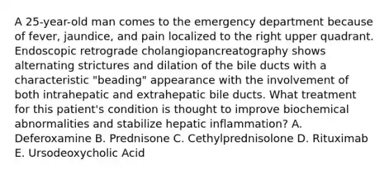 A 25-year-old man comes to the emergency department because of fever, jaundice, and pain localized to the right upper quadrant. Endoscopic retrograde cholangiopancreatography shows alternating strictures and dilation of the bile ducts with a characteristic "beading" appearance with the involvement of both intrahepatic and extrahepatic bile ducts. What treatment for this patient's condition is thought to improve biochemical abnormalities and stabilize hepatic inflammation? A. Deferoxamine B. Prednisone C. Cethylprednisolone D. Rituximab E. Ursodeoxycholic Acid