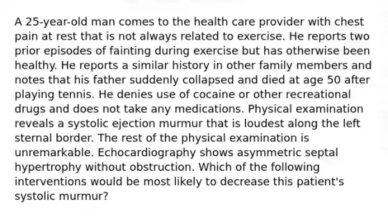 A 25-year-old man comes to the health care provider with chest pain at rest that is not always related to exercise. He reports two prior episodes of fainting during exercise but has otherwise been healthy. He reports a similar history in other family members and notes that his father suddenly collapsed and died at age 50 after playing tennis. He denies use of cocaine or other recreational drugs and does not take any medications. Physical examination reveals a systolic ejection murmur that is loudest along the left sternal border. The rest of the physical examination is unremarkable. Echocardiography shows asymmetric septal hypertrophy without obstruction. Which of the following interventions would be most likely to decrease this patient's systolic murmur?