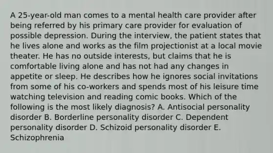 A 25-year-old man comes to a mental health care provider after being referred by his primary care provider for evaluation of possible depression. During the interview, the patient states that he lives alone and works as the film projectionist at a local movie theater. He has no outside interests, but claims that he is comfortable living alone and has not had any changes in appetite or sleep. He describes how he ignores social invitations from some of his co-workers and spends most of his leisure time watching television and reading comic books. Which of the following is the most likely diagnosis? A. Antisocial personality disorder B. Borderline personality disorder C. Dependent personality disorder D. Schizoid personality disorder E. Schizophrenia