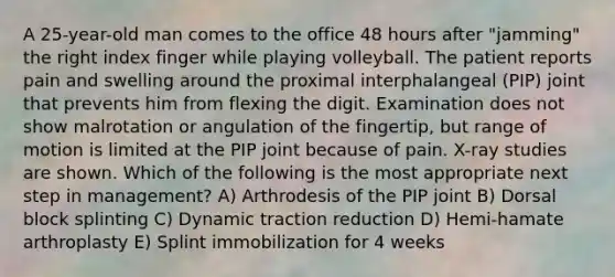 A 25-year-old man comes to the office 48 hours after "jamming" the right index finger while playing volleyball. The patient reports pain and swelling around the proximal interphalangeal (PIP) joint that prevents him from flexing the digit. Examination does not show malrotation or angulation of the fingertip, but range of motion is limited at the PIP joint because of pain. X-ray studies are shown. Which of the following is the most appropriate next step in management? A) Arthrodesis of the PIP joint B) Dorsal block splinting C) Dynamic traction reduction D) Hemi-hamate arthroplasty E) Splint immobilization for 4 weeks