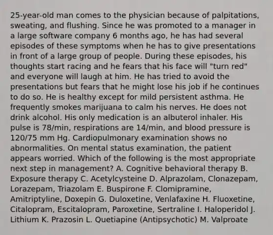 25-year-old man comes to the physician because of palpitations, sweating, and flushing. Since he was promoted to a manager in a large software company 6 months ago, he has had several episodes of these symptoms when he has to give presentations in front of a large group of people. During these episodes, his thoughts start racing and he fears that his face will "turn red" and everyone will laugh at him. He has tried to avoid the presentations but fears that he might lose his job if he continues to do so. He is healthy except for mild persistent asthma. He frequently smokes marijuana to calm his nerves. He does not drink alcohol. His only medication is an albuterol inhaler. His pulse is 78/min, respirations are 14/min, and blood pressure is 120/75 mm Hg. Cardiopulmonary examination shows no abnormalities. On mental status examination, the patient appears worried. Which of the following is the most appropriate next step in management? A. Cognitive behavioral therapy B. Exposure therapy C. Acetylcysteine D. Alprazolam, Clonazepam, Lorazepam, Triazolam E. Buspirone F. Clomipramine, Amitriptyline, Doxepin G. Duloxetine, Venlafaxine H. Fluoxetine, Citalopram, Escitalopram, Paroxetine, Sertraline I. Haloperidol J. Lithium K. Prazosin L. Quetiapine (Antipsychotic) M. Valproate