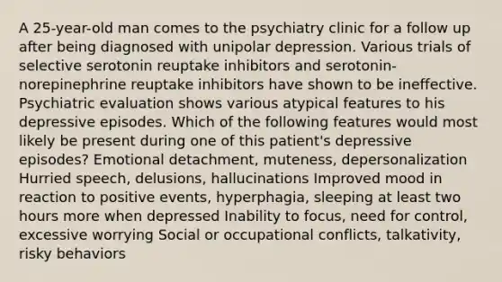 A 25-year-old man comes to the psychiatry clinic for a follow up after being diagnosed with unipolar depression. Various trials of selective serotonin reuptake inhibitors and serotonin-norepinephrine reuptake inhibitors have shown to be ineffective. Psychiatric evaluation shows various atypical features to his depressive episodes. Which of the following features would most likely be present during one of this patient's depressive episodes? Emotional detachment, muteness, depersonalization Hurried speech, delusions, hallucinations Improved mood in reaction to positive events, hyperphagia, sleeping at least two hours more when depressed Inability to focus, need for control, excessive worrying Social or occupational conflicts, talkativity, risky behaviors