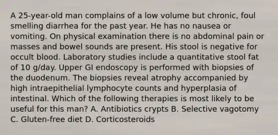 A 25-year-old man complains of a low volume but chronic, foul smelling diarrhea for the past year. He has no nausea or vomiting. On physical examination there is no abdominal pain or masses and bowel sounds are present. His stool is negative for occult blood. Laboratory studies include a quantitative stool fat of 10 g/day. Upper GI endoscopy is performed with biopsies of the duodenum. The biopsies reveal atrophy accompanied by high intraepithelial lymphocyte counts and hyperplasia of intestinal. Which of the following therapies is most likely to be useful for this man? A. Antibiotics crypts B. Selective vagotomy C. Gluten-free diet D. Corticosteroids