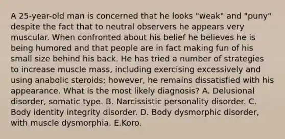 A 25-year-old man is concerned that he looks "weak" and "puny" despite the fact that to neutral observers he appears very muscular. When confronted about his belief he believes he is being humored and that people are in fact making fun of his small size behind his back. He has tried a number of strategies to increase muscle mass, including exercising excessively and using anabolic steroids; however, he remains dissatisfied with his appearance. What is the most likely diagnosis? A. Delusional disorder, somatic type. B. Narcissistic personality disorder. C. Body identity integrity disorder. D. Body dysmorphic disorder, with muscle dysmorphia. E.Koro.