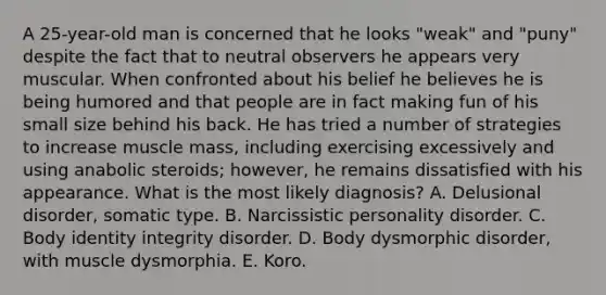 A 25-year-old man is concerned that he looks "weak" and "puny" despite the fact that to neutral observers he appears very muscular. When confronted about his belief he believes he is being humored and that people are in fact making fun of his small size behind his back. He has tried a number of strategies to increase muscle mass, including exercising excessively and using anabolic steroids; however, he remains dissatisfied with his appearance. What is the most likely diagnosis? A. Delusional disorder, somatic type. B. Narcissistic personality disorder. C. Body identity integrity disorder. D. Body dysmorphic disorder, with muscle dysmorphia. E. Koro.