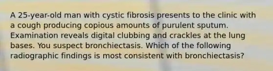 A 25-year-old man with cystic fibrosis presents to the clinic with a cough producing copious amounts of purulent sputum. Examination reveals digital clubbing and crackles at the lung bases. You suspect bronchiectasis. Which of the following radiographic findings is most consistent with bronchiectasis?