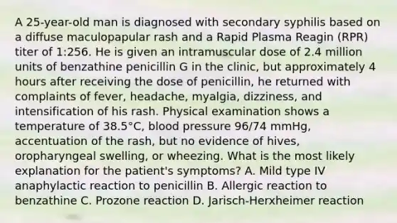 A 25-year-old man is diagnosed with secondary syphilis based on a diffuse maculopapular rash and a Rapid Plasma Reagin (RPR) titer of 1:256. He is given an intramuscular dose of 2.4 million units of benzathine penicillin G in the clinic, but approximately 4 hours after receiving the dose of penicillin, he returned with complaints of fever, headache, myalgia, dizziness, and intensification of his rash. Physical examination shows a temperature of 38.5°C, blood pressure 96/74 mmHg, accentuation of the rash, but no evidence of hives, oropharyngeal swelling, or wheezing. What is the most likely explanation for the patient's symptoms? A. Mild type IV anaphylactic reaction to penicillin B. Allergic reaction to benzathine C. Prozone reaction D. Jarisch-Herxheimer reaction