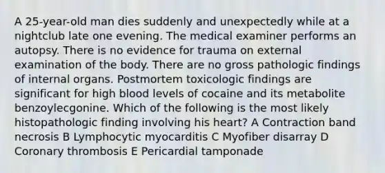 A 25-year-old man dies suddenly and unexpectedly while at a nightclub late one evening. The medical examiner performs an autopsy. There is no evidence for trauma on external examination of the body. There are no gross pathologic findings of internal organs. Postmortem toxicologic findings are significant for high blood levels of cocaine and its metabolite benzoylecgonine. Which of the following is the most likely histopathologic finding involving his heart? A Contraction band necrosis B Lymphocytic myocarditis C Myofiber disarray D Coronary thrombosis E Pericardial tamponade