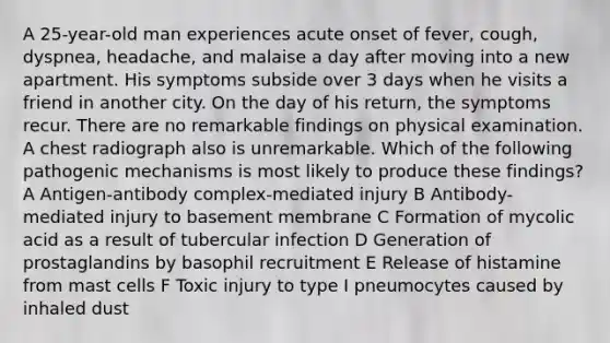 A 25-year-old man experiences acute onset of fever, cough, dyspnea, headache, and malaise a day after moving into a new apartment. His symptoms subside over 3 days when he visits a friend in another city. On the day of his return, the symptoms recur. There are no remarkable findings on physical examination. A chest radiograph also is unremarkable. Which of the following pathogenic mechanisms is most likely to produce these findings? A Antigen-antibody complex-mediated injury B Antibody-mediated injury to basement membrane C Formation of mycolic acid as a result of tubercular infection D Generation of prostaglandins by basophil recruitment E Release of histamine from mast cells F Toxic injury to type I pneumocytes caused by inhaled dust