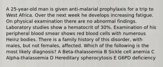 A 25-year-old man is given anti-malarial prophylaxis for a trip to West Africa. Over the next week he develops increasing fatigue. On physical examination there are no abnormal findings. Laboratory studies show a hematocrit of 30%. Examination of his peripheral blood smear shows red blood cells with numerous Heinz bodies. There is a family history of this disorder, with males, but not females, affected. Which of the following is the most likely diagnosis? A Beta-thalassemia B Sickle cell anemia C Alpha-thalassemia D Hereditary spherocytosis E G6PD deficiency