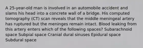 A 25-year-old man is involved in an automobile accident and slams his head into a concrete wall of a bridge. His computed tomography (CT) scan reveals that the middle meningeal artery has ruptured but the meninges remain intact. Blood leaking from this artery enters which of the following spaces? Subarachnoid space Subpial space Cranial dural sinuses Epidural space Subdural space