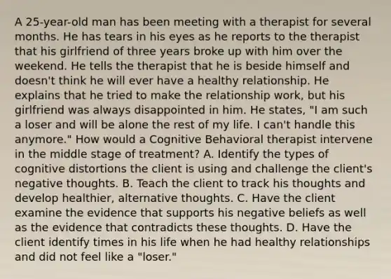 A 25-year-old man has been meeting with a therapist for several months. He has tears in his eyes as he reports to the therapist that his girlfriend of three years broke up with him over the weekend. He tells the therapist that he is beside himself and doesn't think he will ever have a healthy relationship. He explains that he tried to make the relationship work, but his girlfriend was always disappointed in him. He states, "I am such a loser and will be alone the rest of my life. I can't handle this anymore." How would a Cognitive Behavioral therapist intervene in the middle stage of treatment? A. Identify the types of cognitive distortions the client is using and challenge the client's negative thoughts. B. Teach the client to track his thoughts and develop healthier, alternative thoughts. C. Have the client examine the evidence that supports his negative beliefs as well as the evidence that contradicts these thoughts. D. Have the client identify times in his life when he had healthy relationships and did not feel like a "loser."