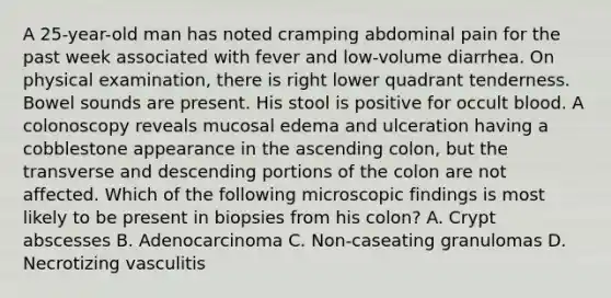 A 25-year-old man has noted cramping abdominal pain for the past week associated with fever and low-volume diarrhea. On physical examination, there is right lower quadrant tenderness. Bowel sounds are present. His stool is positive for occult blood. A colonoscopy reveals mucosal edema and ulceration having a cobblestone appearance in the ascending colon, but the transverse and descending portions of the colon are not affected. Which of the following microscopic findings is most likely to be present in biopsies from his colon? A. Crypt abscesses B. Adenocarcinoma C. Non-caseating granulomas D. Necrotizing vasculitis