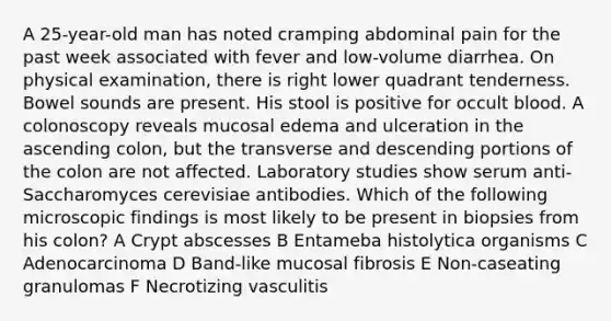 A 25-year-old man has noted cramping abdominal pain for the past week associated with fever and low-volume diarrhea. On physical examination, there is right lower quadrant tenderness. Bowel sounds are present. His stool is positive for occult blood. A colonoscopy reveals mucosal edema and ulceration in the ascending colon, but the transverse and descending portions of the colon are not affected. Laboratory studies show serum anti-Saccharomyces cerevisiae antibodies. Which of the following microscopic findings is most likely to be present in biopsies from his colon? A Crypt abscesses B Entameba histolytica organisms C Adenocarcinoma D Band-like mucosal fibrosis E Non-caseating granulomas F Necrotizing vasculitis