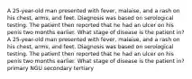 A 25-year-old man presented with fever, malaise, and a rash on his chest, arms, and feet. Diagnosis was based on serological testing. The patient then reported that he had an ulcer on his penis two months earlier. What stage of disease is the patient in? A 25-year-old man presented with fever, malaise, and a rash on his chest, arms, and feet. Diagnosis was based on serological testing. The patient then reported that he had an ulcer on his penis two months earlier. What stage of disease is the patient in? primary NGU secondary tertiary