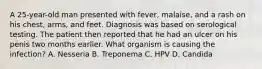 A 25-year-old man presented with fever, malaise, and a rash on his chest, arms, and feet. Diagnosis was based on serological testing. The patient then reported that he had an ulcer on his penis two months earlier. What organism is causing the infection? A. Nesseria B. Treponema C. HPV D. Candida