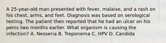 A 25-year-old man presented with fever, malaise, and a rash on his chest, arms, and feet. Diagnosis was based on serological testing. The patient then reported that he had an ulcer on his penis two months earlier. What organism is causing the infection? A. Nesseria B. Treponema C. HPV D. Candida