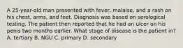 A 25-year-old man presented with fever, malaise, and a rash on his chest, arms, and feet. Diagnosis was based on serological testing. The patient then reported that he had an ulcer on his penis two months earlier. What stage of disease is the patient in? A. tertiary B. NGU C. primary D. secondary