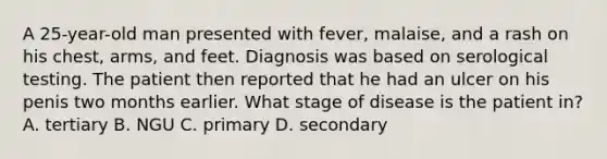 A 25-year-old man presented with fever, malaise, and a rash on his chest, arms, and feet. Diagnosis was based on serological testing. The patient then reported that he had an ulcer on his penis two months earlier. What stage of disease is the patient in? A. tertiary B. NGU C. primary D. secondary