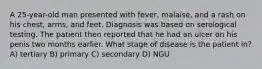 A 25-year-old man presented with fever, malaise, and a rash on his chest, arms, and feet. Diagnosis was based on serological testing. The patient then reported that he had an ulcer on his penis two months earlier. What stage of disease is the patient in? A) tertiary B) primary C) secondary D) NGU