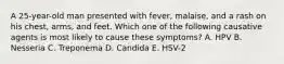 A 25-year-old man presented with fever, malaise, and a rash on his chest, arms, and feet. Which one of the following causative agents is most likely to cause these symptoms? A. HPV B. Nesseria C. Treponema D. Candida E. HSV-2