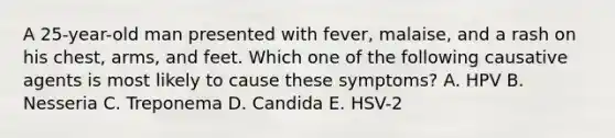 A 25-year-old man presented with fever, malaise, and a rash on his chest, arms, and feet. Which one of the following causative agents is most likely to cause these symptoms? A. HPV B. Nesseria C. Treponema D. Candida E. HSV-2