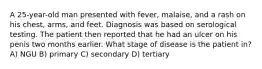 A 25-year-old man presented with fever, malaise, and a rash on his chest, arms, and feet. Diagnosis was based on serological testing. The patient then reported that he had an ulcer on his penis two months earlier. What stage of disease is the patient in? A) NGU B) primary C) secondary D) tertiary