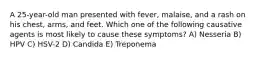 A 25-year-old man presented with fever, malaise, and a rash on his chest, arms, and feet. Which one of the following causative agents is most likely to cause these symptoms? A) Nesseria B) HPV C) HSV-2 D) Candida E) Treponema