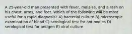 A 25-year-old man presented with fever, malaise, and a rash on his chest, arms, and feet. Which of the following will be most useful for a rapid diagnosis? A) bacterial culture B) microscopic examination of blood C) serological test for antibodies D) serological test for antigen E) viral culture