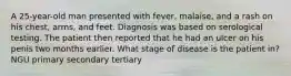 A 25-year-old man presented with fever, malaise, and a rash on his chest, arms, and feet. Diagnosis was based on serological testing. The patient then reported that he had an ulcer on his penis two months earlier. What stage of disease is the patient in? NGU primary secondary tertiary