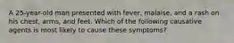 A 25-year-old man presented with fever, malaise, and a rash on his chest, arms, and feet. Which of the following causative agents is most likely to cause these symptoms?