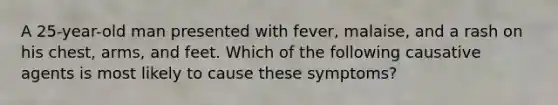 A 25-year-old man presented with fever, malaise, and a rash on his chest, arms, and feet. Which of the following causative agents is most likely to cause these symptoms?