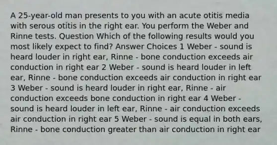 A 25-year-old man presents to you with an acute otitis media with serous otitis in the right ear. You perform the Weber and Rinne tests. Question Which of the following results would you most likely expect to find? Answer Choices 1 Weber - sound is heard louder in right ear, Rinne - bone conduction exceeds air conduction in right ear 2 Weber - sound is heard louder in left ear, Rinne - bone conduction exceeds air conduction in right ear 3 Weber - sound is heard louder in right ear, Rinne - air conduction exceeds bone conduction in right ear 4 Weber - sound is heard louder in left ear, Rinne - air conduction exceeds air conduction in right ear 5 Weber - sound is equal in both ears, Rinne - bone conduction greater than air conduction in right ear