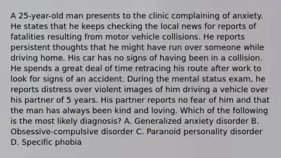 A 25-year-old man presents to the clinic complaining of anxiety. He states that he keeps checking the local news for reports of fatalities resulting from motor vehicle collisions. He reports persistent thoughts that he might have run over someone while driving home. His car has no signs of having been in a collision. He spends a great deal of time retracing his route after work to look for signs of an accident. During the mental status exam, he reports distress over violent images of him driving a vehicle over his partner of 5 years. His partner reports no fear of him and that the man has always been kind and loving. Which of the following is the most likely diagnosis? A. Generalized anxiety disorder B. Obsessive-compulsive disorder C. Paranoid personality disorder D. Specific phobia