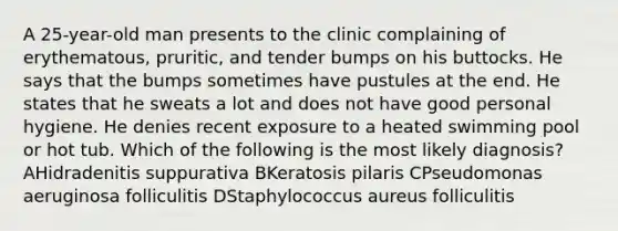 A 25-year-old man presents to the clinic complaining of erythematous, pruritic, and tender bumps on his buttocks. He says that the bumps sometimes have pustules at the end. He states that he sweats a lot and does not have good personal hygiene. He denies recent exposure to a heated swimming pool or hot tub. Which of the following is the most likely diagnosis? AHidradenitis suppurativa BKeratosis pilaris CPseudomonas aeruginosa folliculitis DStaphylococcus aureus folliculitis