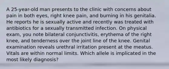 A 25-year-old man presents to the clinic with concerns about pain in both eyes, right knee pain, and burning in his genitalia. He reports he is sexually active and recently was treated with antibiotics for a sexually transmitted infection. On physical exam, you note bilateral conjunctivitis, erythema of the right knee, and tenderness over the joint line of the knee. Genital examination reveals urethral irritation present at the meatus. Vitals are within normal limits. Which allele is implicated in the most likely diagnosis?