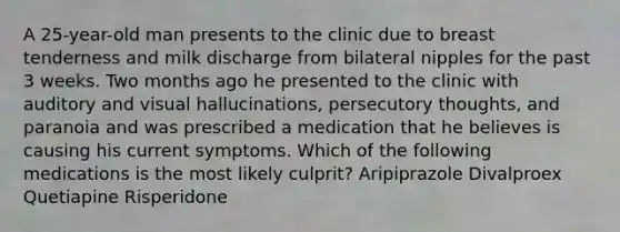 A 25-year-old man presents to the clinic due to breast tenderness and milk discharge from bilateral nipples for the past 3 weeks. Two months ago he presented to the clinic with auditory and visual hallucinations, persecutory thoughts, and paranoia and was prescribed a medication that he believes is causing his current symptoms. Which of the following medications is the most likely culprit? Aripiprazole Divalproex Quetiapine Risperidone